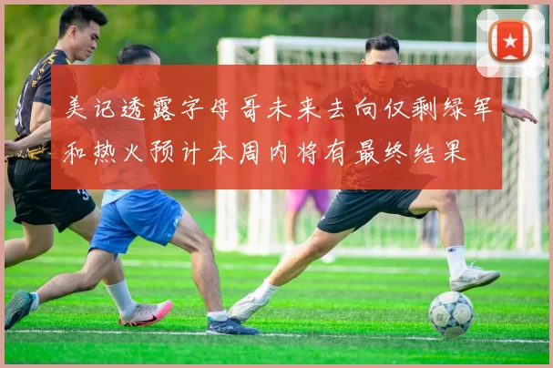 美记透露字母哥未来去向仅剩绿军和热火预计本周内将有最终结果