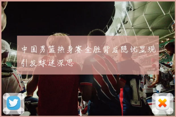 中国男篮热身赛全胜背后隐忧显现引发球迷深思