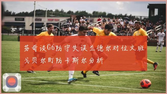 芬奇谈G6防守失误兰德尔对位文班戈贝尔盯防卡斯尔分析