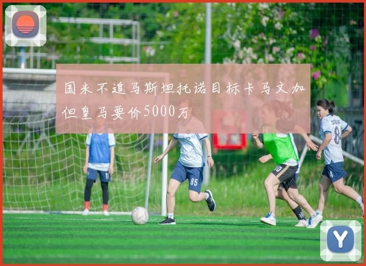 国米不追马斯坦托诺目标卡马文加但皇马要价5000万