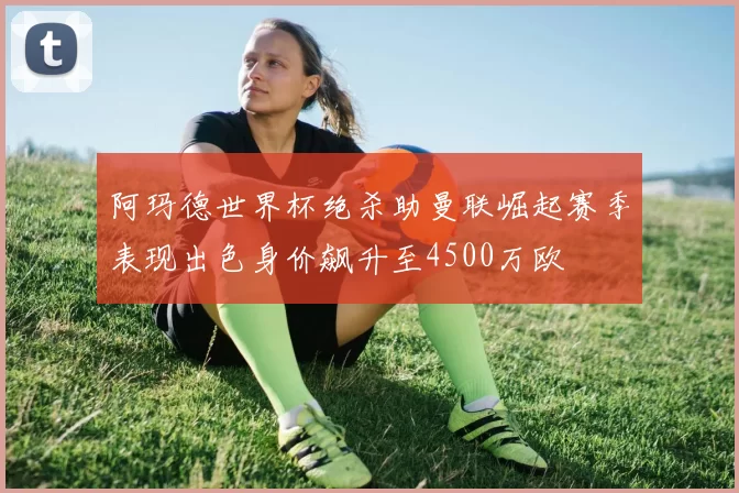 阿玛德世界杯绝杀助曼联崛起赛季表现出色身价飙升至4500万欧