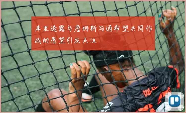 库里透露与詹姆斯沟通希望共同作战的愿望引发关注