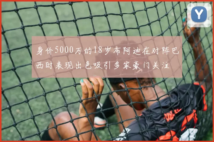 身价5000万的18岁布阿迪在对阵巴西时表现出色吸引多家豪门关注