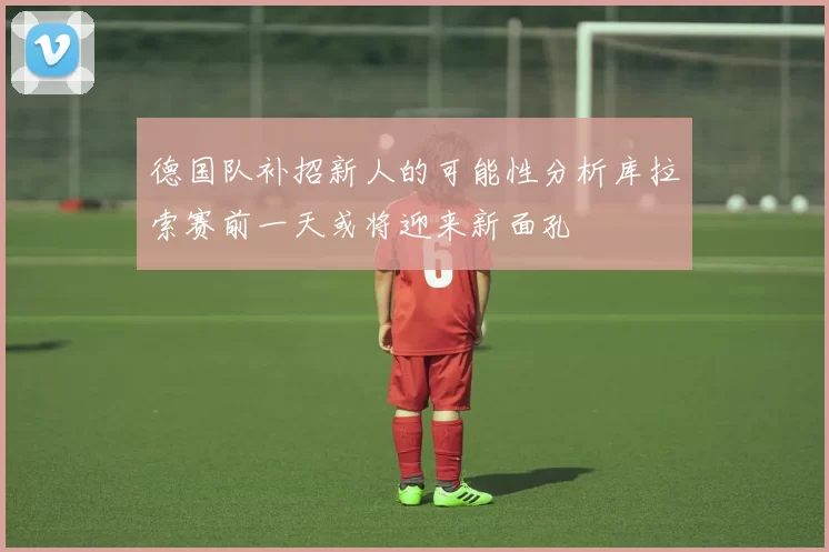 德国队补招新人的可能性分析库拉索赛前一天或将迎来新面孔