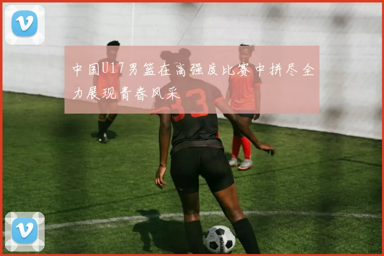 中国U17男篮在高强度比赛中拼尽全力展现青春风采