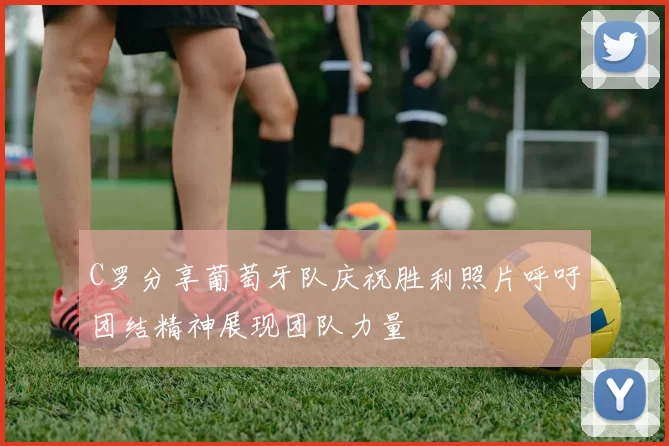 C罗分享葡萄牙队庆祝胜利照片呼吁团结精神展现团队力量