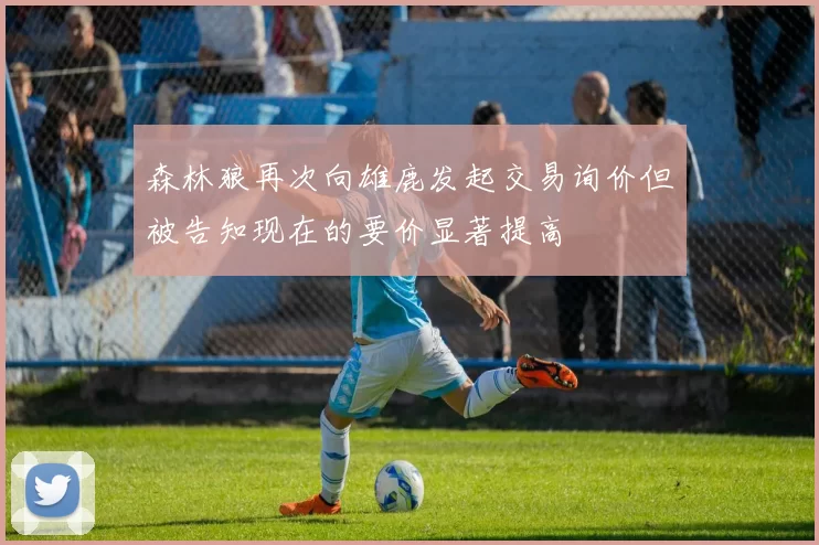 森林狼再次向雄鹿发起交易询价但被告知现在的要价显著提高