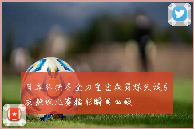 日本队拼尽全力霍金森罚球失误引发热议比赛精彩瞬间回顾