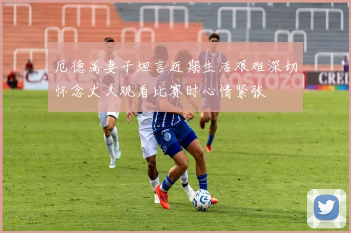 厄德高妻子坦言近期生活艰难深切怀念丈夫观看比赛时心情紧张