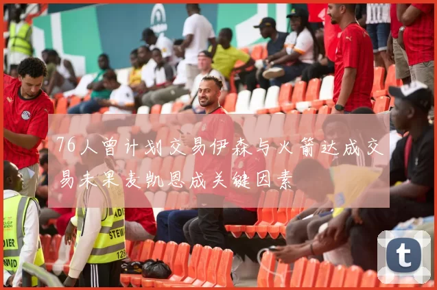 76人曾计划交易伊森与火箭达成交易未果麦凯恩成关键因素