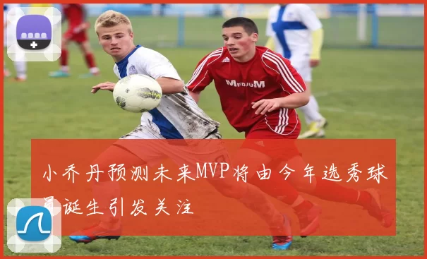 小乔丹预测未来MVP将由今年选秀球员诞生引发关注