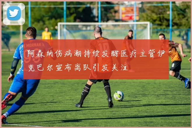 阿森纳伤病潮持续发酵医疗主管伊克巴尔宣布离队引发关注