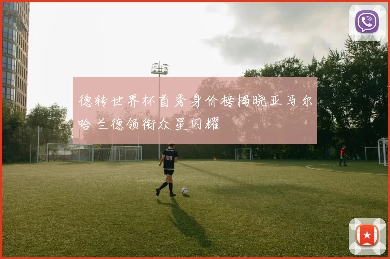 德转世界杯首秀身价榜揭晓亚马尔哈兰德领衔众星闪耀