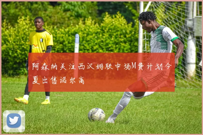 阿森纳关注西汉姆联中场M费计划今夏出售诺尔高