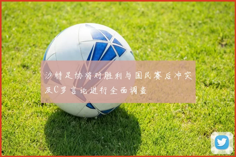 沙特足协将对胜利与国民赛后冲突及C罗言论进行全面调查