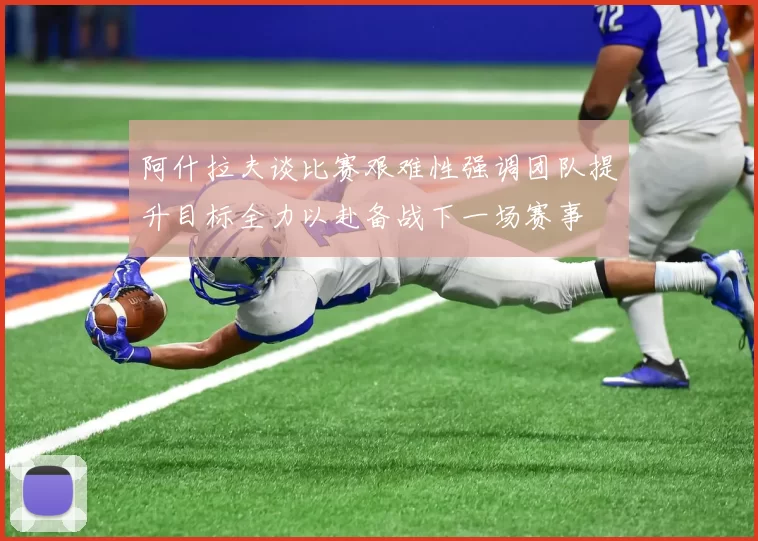 阿什拉夫谈比赛艰难性强调团队提升目标全力以赴备战下一场赛事