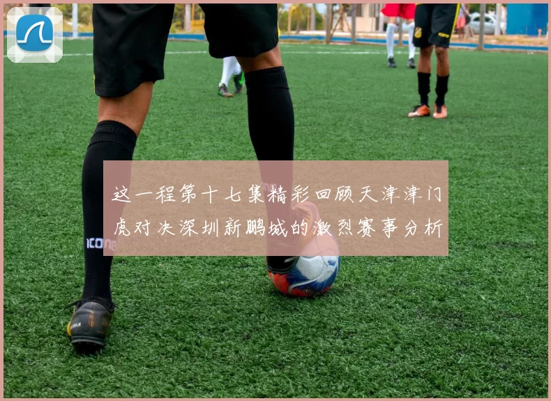 这一程第十七集精彩回顾天津津门虎对决深圳新鹏城的激烈赛事分析与亮点解读