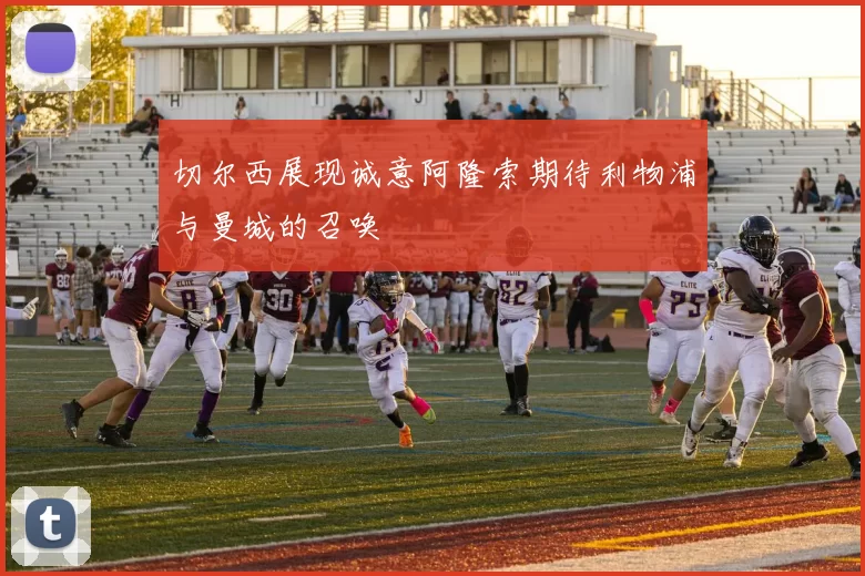 切尔西展现诚意阿隆索期待利物浦与曼城的召唤