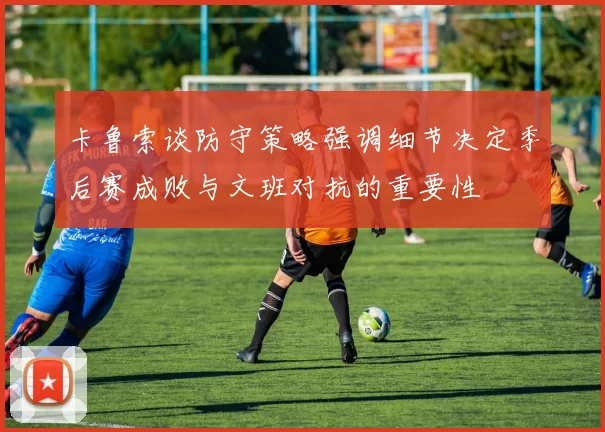 卡鲁索谈防守策略强调细节决定季后赛成败与文班对抗的重要性