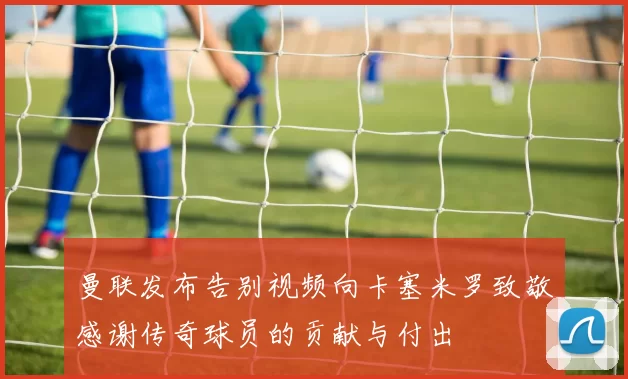 曼联发布告别视频向卡塞米罗致敬感谢传奇球员的贡献与付出