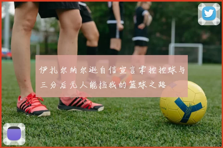 伊扎尔纳尔逊自信宣言掌控控球与三分后无人能挡我的篮球之路