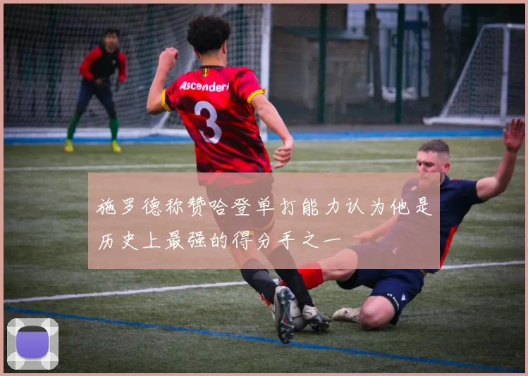 施罗德称赞哈登单打能力认为他是历史上最强的得分手之一