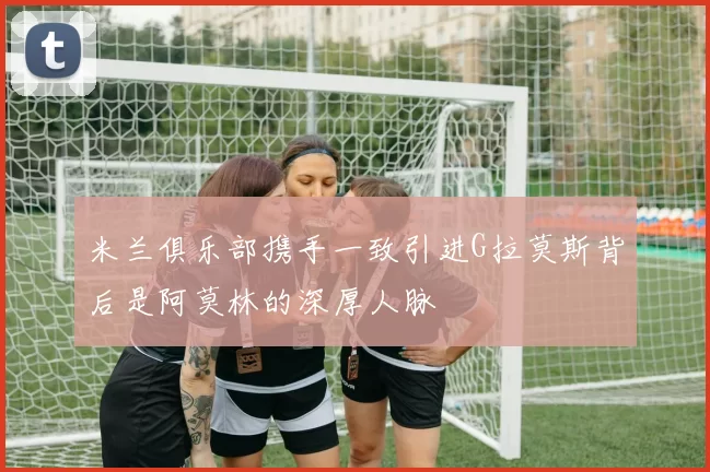 米兰俱乐部携手一致引进G拉莫斯背后是阿莫林的深厚人脉