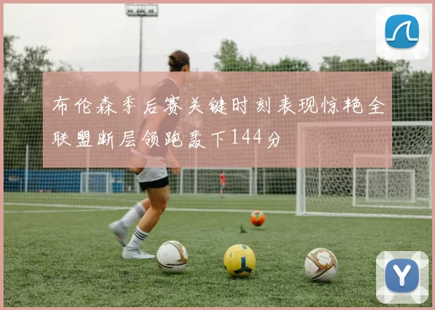布伦森季后赛关键时刻表现惊艳全联盟断层领跑轰下144分