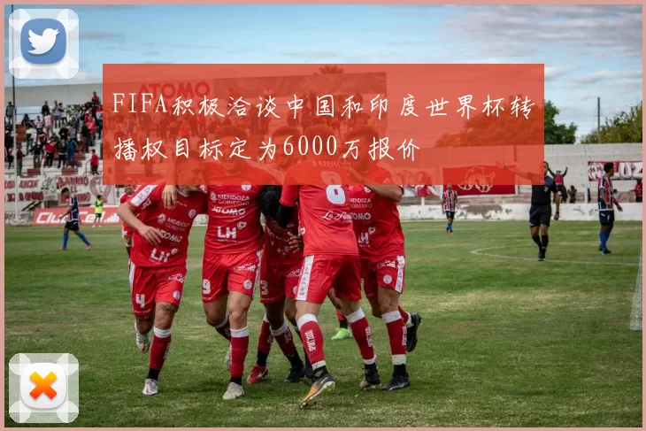 FIFA积极洽谈中国和印度世界杯转播权目标定为6000万报价