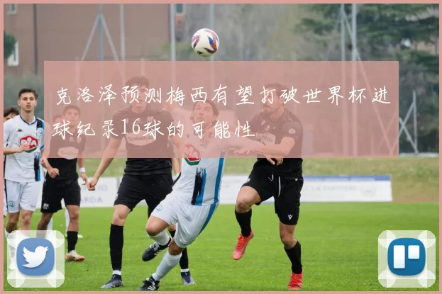 克洛泽预测梅西有望打破世界杯进球纪录16球的可能性